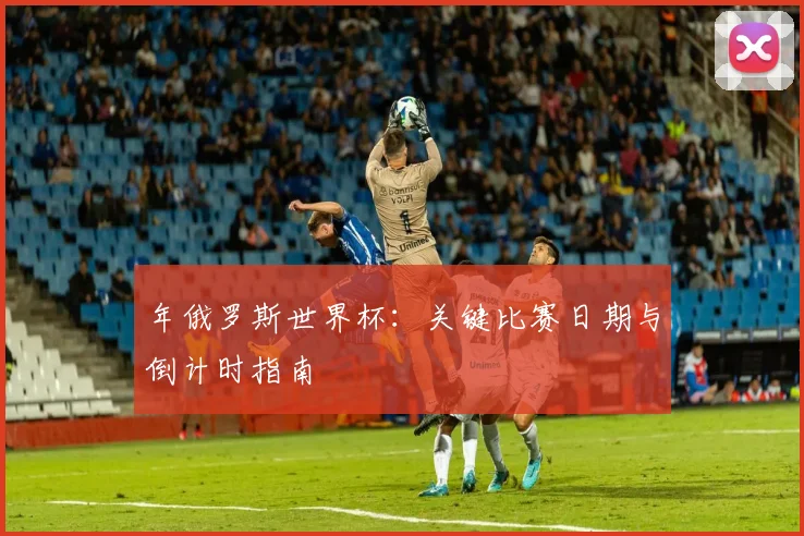 年俄罗斯世界杯：关键比赛日期与倒计时指南